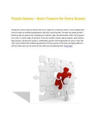 Puzzle Games – Brain Teasers for Every Season
Among the various types of games that are in vogue for a long time, there is one category that
seem to enjoy an everlasting popularity and that is puzzle games. So what are puzzle games?
Puzzle games are games that challenge our intellect, logic and observation skills. These games
can come in a wide range of varieties. There are number puzzles, jigsaw puzzles, word puzzles,
logic puzzles, construction puzzles, combination puzzles and tiling puzzles to name a few. The
main reason behind the endearing popularity of these games is that they are highly addictive
and can make you lose all sense of time while you are playing them. Read more
 