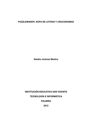PUZZLEMAKER: SOPA DE LETRAS Y CRUCIGRAMAS




           Natalia Jiménez Medina




    INSTITUCIÓN EDUCATIVA SAN VICENTE

        TECNOLOGÍA E INFORMÁTICA

                 PALMIRA

                   2012
 