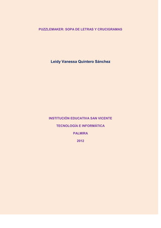 PUZZLEMAKER: SOPA DE LETRAS Y CRUCIGRAMAS




     Leidy Vanessa Quintero Sánchez




     INSTITUCIÓN EDUCATIVA SAN VICENTE

        TECNOLOGÍA E INFORMÁTICA

                 PALMIRA

                   2012
 
