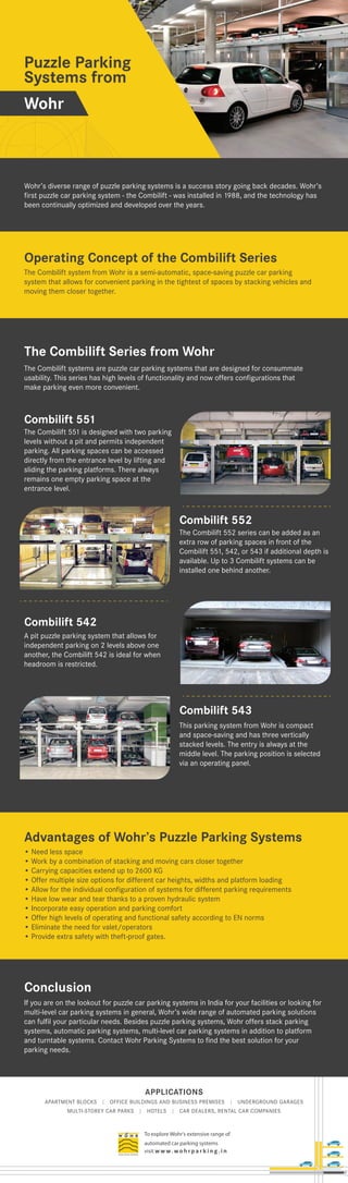 APPLICATIONS
APARTMENT BLOCKS | OFFICE BUILDINGS AND BUSINESS PREMISES | UNDERGROUND GARAGES
MULTI-STOREY CAR PARKS | HOTELS | CAR DEALERS, RENTAL CAR COMPANIES
To explore Wohr's extensive range of
automated car parking systems
visit w w w. wo h r p a r k i n g . i n
Puzzle Parking
Systems from
Wohr’s diverse range of puzzle parking systems is a success story going back decades. Wohr’s
first puzzle car parking system - the Combilift - was installed in 1988, and the technology has
been continually optimized and developed over the years.
The Combilift systems are puzzle car parking systems that are designed for consummate
usability. This series has high levels of functionality and now offers configurations that
make parking even more convenient.
If you are on the lookout for puzzle car parking systems in India for your facilities or looking for
multi-level car parking systems in general, Wohr’s wide range of automated parking solutions
can fulfil your particular needs. Besides puzzle parking systems, Wohr offers stack parking
systems, automatic parking systems, multi-level car parking systems in addition to platform
and turntable systems. Contact Wohr Parking Systems to find the best solution for your
parking needs.
Operating Concept of the Combilift Series
The Combilift 551 is designed with two parking
levels without a pit and permits independent
parking. All parking spaces can be accessed
directly from the entrance level by lifting and
sliding the parking platforms. There always
remains one empty parking space at the
entrance level.
Combilift 551
The Combilift 552 series can be added as an
extra row of parking spaces in front of the
Combilift 551, 542, or 543 if additional depth is
available. Up to 3 Combilift systems can be
installed one behind another.
Combilift 552
A pit puzzle parking system that allows for
independent parking on 2 levels above one
another, the Combilift 542 is ideal for when
headroom is restricted.
Combilift 542
This parking system from Wohr is compact
and space-saving and has three vertically
stacked levels. The entry is always at the
middle level. The parking position is selected
via an operating panel.
Combilift 543
Conclusion
The Combilift Series from Wohr
Wohr
The Combilift system from Wohr is a semi-automatic, space-saving puzzle car parking
system that allows for convenient parking in the tightest of spaces by stacking vehicles and
moving them closer together.
Advantages of Wohr’s Puzzle Parking Systems
• Need less space
• Work by a combination of stacking and moving cars closer together
• Carrying capacities extend up to 2600 KG
• Offer multiple size options for different car heights, widths and platform loading
• Allow for the individual configuration of systems for different parking requirements
• Have low wear and tear thanks to a proven hydraulic system
• Incorporate easy operation and parking comfort
• Offer high levels of operating and functional safety according to EN norms
• Eliminate the need for valet/operators
• Provide extra safety with theft-proof gates.
 