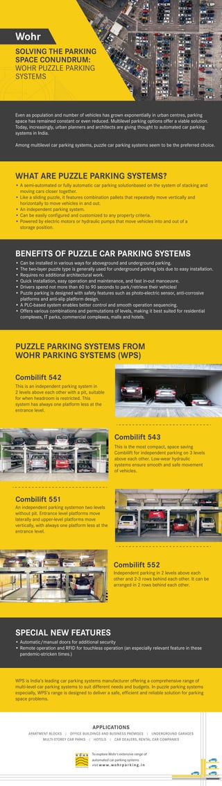 APPLICATIONS
APARTMENT BLOCKS | OFFICE BUILDINGS AND BUSINESS PREMISES | UNDERGROUND GARAGES
MULTI-STOREY CAR PARKS | HOTELS | CAR DEALERS, RENTAL CAR COMPANIES
To explore Wohr's extensive range of
automated car parking systems
visit w w w. wo h r p a r k i n g . i n
SOLVING THE PARKING
SPACE CONUNDRUM:
WOHR PUZZLE PARKING
SYSTEMS
SYSTEMS
SYSTEMS
SYSTEMS
SYSTEMS
SYSTEMS
SYSTEMS
WOHR PUZZLE PARKING
WOHR PUZZLE PARKING
WOHR PUZZLE PARKING
WOHR PUZZLE PARKING
WOHR PUZZLE PARKING
SYSTEMS
SYSTEMS
SYSTEMS
SYSTEMS
WOHR PUZZLE PARKING
SYSTEMS
Even as population and number of vehicles has grown exponentially in urban centres, parking
space has remained constant or even reduced. Multilevel parking options offer a viable solution.
Today, increasingly, urban planners and architects are giving thought to automated car parking
systems in India.
Among multilevel car parking systems, puzzle car parking systems seem to be the preferred choice.
WPS is India’s leading car parking systems manufacturer offering a comprehensive range of
multi-level car parking systems to suit different needs and budgets. In puzzle parking systems
especially, WPS’s range is designed to deliver a safe, efficient and reliable solution for parking
space problems.
WHAT ARE PUZZLE PARKING SYSTEMS?
This is an independent parking system in
2 levels above each other with a pit, suitable
for when headroom is restricted. This
system has always one platform less at the
entrance level.
Combilift 542
PUZZLE PARKING SYSTEMS FROM
WOHR PARKING SYSTEMS (WPS)
Wohr
• A semi-automated or fully automatic car parking solutionbased on the system of stacking and
moving cars closer together.
• Like a sliding puzzle, it features combination pallets that repeatedly move vertically and
horizontally to move vehicles in and out.
• An independent parking system.
• Can be easily configured and customized to any property criteria.
• Powered by electric motors or hydraulic pumps that move vehicles into and out of a
storage position.
SPECIAL NEW FEATURES
• Automatic/manual doors for additional security
• Remote operation and RFID for touchless operation (an especially relevant feature in these
pandemic-stricken times.)
An independent parking systemon two levels
without pit. Entrance level platforms move
laterally and upper-level platforms move
vertically, with always one platform less at the
entrance level.
Combilift 551
Independent parking in 2 levels above each
other and 2-3 rows behind each other. It can be
arranged in 2 rows behind each other.
Combilift 552
This is the most compact, space saving
Combilift for independent parking on 3 levels
above each other. Low-wear hydraulic
systems ensure smooth and safe movement
of vehicles.
Combilift 543
BENEFITS OF PUZZLE CAR PARKING SYSTEMS
• Can be installed in various ways for aboveground and underground parking.
• The two-layer puzzle type is generally used for underground parking lots due to easy installation.
• Requires no additional architectural work.
• Quick installation, easy operation and maintenance, and fast in-out manoeuvre.
• Drivers spend not more than 60 to 90 seconds to park/retrieve their vehicles!
• Puzzle parking is designed with safety features such as photo-electric sensor, anti-corrosive
platforms and anti-slip platform design.
• A PLC-based system enables better control and smooth operation sequencing.
• Offers various combinations and permutations of levels, making it best suited for residential
complexes, IT parks, commercial complexes, malls and hotels.
 