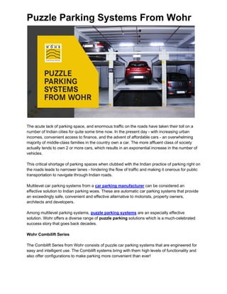 Puzzle Parking Systems From Wohr
The acute lack of parking space, and enormous traffic on the roads have taken their toll on a
number of Indian cities for quite some time now. In the present day - with increasing urban
incomes, convenient access to finance, and the advent of affordable cars - an overwhelming
majority of middle-class families in the country own a car. The more affluent class of society
actually tends to own 2 or more cars, which results in an exponential increase in the number of
vehicles.
This critical shortage of parking spaces when clubbed with the Indian practice of parking right on
the roads leads to narrower lanes - hindering the flow of traffic and making it onerous for public
transportation to navigate through Indian roads.
Multilevel car parking systems from a car parking manufacturer can be considered an
effective solution to Indian parking woes. These are automatic car parking systems that provide
an exceedingly safe, convenient and effective alternative to motorists, property owners,
architects and developers.
Among multilevel parking systems, puzzle parking systems are an especially effective
solution. Wohr offers a diverse range of puzzle parking solutions which is a much-celebrated
success story that goes back decades.
Wohr Combilift Series
The Combilift Series from Wohr consists of puzzle car parking systems that are engineered for
easy and intelligent use. The Combilift systems bring with them high levels of functionality and
also offer configurations to make parking more convenient than ever!
 