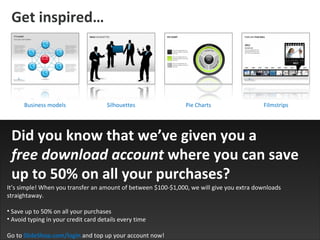 Get inspired … Business models Silhouettes Filmstrips It’s simple! When you transfer an amount of between $100-$1,000, we will give you extra downloads straightaway. Save up to 50% on all your purchases   Avoid typing in your credit card details every time   Go to  SlideShop.com/login   and top up your account now! Did you know that we’ve given you a  free download account  where you can save up to 50% on all your purchases? Pie Charts 