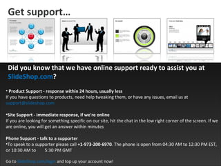 Get support … Product Support - response within 24 hours, usually less If you have questions to products, need help tweaking them, or have any issues, email us at  [email_address] Site Support - immediate response, if we're online If you are looking for something specific on our site, hit the chat in the low right corner of the screen. If we are online, you will get an answer within minutes  Phone Support - talk to a supporter To speak to a supporter please call  +1-973-200-6970 . The phone is open from 04:30 AM to 12:30 PM EST, or 10:30 AM to  5:30 PM GMT Go to  SlideShop.com/login  and top up your account now! Did you know that we have online support ready to assist you at  SlideShop.com ? 