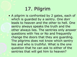 17. Pilgrim  A pilgrim is confronted by 2 gates, each of which is guarded by a sentry. One dorr leads to heaven and the other to hell. One sentry always speaks the truth and the other always lies. The sentries only answer questions with Yes or No and frequently change the doors that they are guarding. The pilgrims does not know which sentry lies and who is truthful. What is the one question that he can ask to either of the sentries that will get him to heaven? 