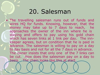 20. Salesman The travelling salesman runs out of funds and wires HQ for funds. Knowing, however, that the money may take up to 7 days to reach,  he approaches the owner of the inn where he is  staying and offers to pay using his gold chain which has seven links at 1 link per day.  The inn-keeper agrees, but on condition that he is paid in advance. The salesman is willing to pay on a day to day basis and not for all the 7 days in advance.  The owner insists that only one  of the 7 links can be cut.  How does the salesman pay on a day to basis.  The chain looks like this at start. 