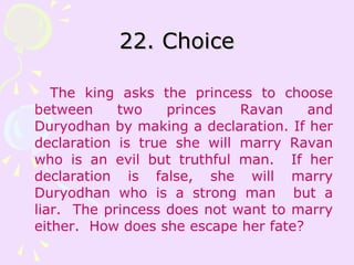 22. Choice The king asks the princess to choose between two princes Ravan and Duryodhan by making a declaration. If her declaration is true she will marry Ravan who is an evil but truthful man.  If her declaration is false, she will marry Duryodhan who is a strong man  but a liar.  The princess does not want to marry either.  How does she escape her fate?  