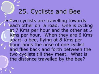 25. Cyclists and Bee Two cyclists are travelling towards each other on  a road.  One is cycling at 7 Kms per hour and the other at 5 Kms per hour.  When they are 6 Kms apart, a bee, flying at 8 Kms per hour lands the nose of one cyclist and flies back and forth between the two cyclists till they meet.  What is the distance travelled by the bee? 
