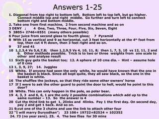Answers 1-25 1. Diagonal from top right to bottom left.  Bottom left to top left, but go higher. Connect middle top and right  middle.  Go further and turn left to connect bottom right and bottom middle. 2. Take one from first machine,  2 from second machine and so on 3 DENY  ;  4  One, Two, Three, Four, Five, Six, Seven, Eight 5  3805+ 2746=6551  (many others possible) 6 Pour juice from second glass to fourth glass;  7  Pyramid 8  With 15 as vertical and 9 as horizontal, cut 3 feet horizontally at the 4 th  foot from top, then cut 4 ft down, then 3 feet right and so on. 9  37 and 41 10  1,2,3,4 Vs 5,6,7,8;  then 1,2,9,5 Vs 4, 10, 11, 8;  then 1, 7, 5, 10  vs 12, 11, 2 and 6.  Other methods possible.  Trick is to two or three  weights from  one scale to other  and analyse result  11  Sixth guy gets the basket too;  12. A sphere of 10 cms dia. -  Hint – assume hole of 0 cms 13 1, 3, 9, 27;  14.  Juggles 15  White.  If anyone had seen the only  white, he would have known that the one in the basket is black. Since all kept quite, they all saw black, so the one in the basket is white.  16  The shuffles the jockeys, so that they ride some other owners’ horse 17  If I were to ask the other guard to point the door to hell, would he point to this door? 18  White. This can only happen in the pole, so polar bear.  19  4, 3, 3  and 6, 6, 1 are the only 2 possible combinations which add up to the same number – 13.  So  the answer is 4 20  Cut the third link to get  1, 2links and  4links.  Pay 1 the first day. On second day, pay 2 and get 1 back. And so on.  21 9;cut one of the 3 chains and use the link to attach other four 22 “I will marry Duryodhan”;  23 106+ 19722+82524 = 102352 24. 73 (no year zero). 25.  4.  The bee flies  for 30 mins 