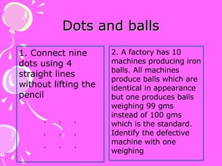 Dots and balls 1. Connect nine dots using 4 straight lines without lifting the pencil .  .  . .  .  . .  .  .  2. A factory has 10 machines producing iron balls. All machines produce balls which are identical in appearance but one produces balls weighing 99 gms instead of 100 gms which is the standard. Identify the defective machine with one weighing 