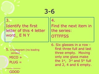 3-6 5.  Cryptogram (no leading zeroes) MICO + PLUG = _______ GOOD 6. Six glasses in a row -  first three full and last three empty.  Moving only one glass make the 1 st ,  3 rd  and 5 th  full and 2, 4 and 6 empty. 3. Identify the first letter of this 4 letter word_ E N Y 4.  Find the next item in the series: OTTFFSS 