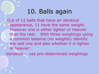 10. Balls again Out of 12 balls that have an identical appearance, 11 have the same weight. However one is either lighter or heavier than the rest.  With three weighings using a common balance (no weights) identify the odd one and also whether it is lighter or heavier: Variation -  use pre-determined weighings 