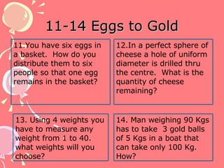 11-14 Eggs to Gold 11.You have six eggs in a basket.  How do you distribute them to six people so that one egg remains in the basket? 12.In a perfect sphere of cheese a hole of uniform diameter is drilled thru the centre.  What is the quantity of cheese remaining? 14. Man weighing 90 Kgs has to take  3 gold balls of 5 Kgs in a boat that can take only 100 Kg. How? 13. Using 4 weights you have to measure any weight from 1 to 40. what weights will you choose? 