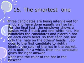 15. The smartest  one Three candidates are being interviewed for a job and have done equally well so far.  For the final test, the employer shows a basket with 3 black and one white hat.  He blindfolds the candidates and places a hat on each one’s head  so that each can see only the  hats on the others’ heads.  Job goes to the first candidate to rightly identify the color of the hat in the basket.  All is quite for a while, then one candidate gives the right answer What was the color of the hat in the basket? 