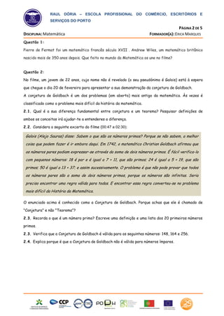 RAUL DÓRIA – ESCOLA PROFISSIONAL DO COMÉRCIO, ESCRITÓRIOS E
SERVIÇOS DO PORTO
PÁGINA 2 DE 5
DISCIPLINA: Matemática FORMADOR(A): ERICA MARQUES
Raul Dória
Escola Profissional
Questão 1:
Pierre de Fermat foi um matemático francês século XVII . Andrew Wiles, um matemático britânico
nascido mais de 350 anos depois. Que feito no mundo da Matemática os une no filme?
Questão 2:
No filme, um jovem de 22 anos, cujo nome não é revelado (o seu pseudónimo é Galois) está à espera
que chegue o dia 20 de fevereiro para apresentar a sua demonstração da conjetura de Goldbach.
A conjetura de Goldbach é um dos problemas (em aberto) mais antigo da matemática. Às vezes é
classificado como o problema mais difícil da história da matemática.
2.1. Qual é a sua diferença fundamental entre conjetura e um teorema? Pesquisar definições de
ambos os conceitos irá ajudar-te a entenderes a diferença.
2.2. Considera o seguinte excerto do filme (00:47 a 02:30):
O enunciado acima é conhecido como a Conjetura de Goldbach. Porque achas que ele é chamado de
"Conjetura" e não "Teorema"?
2.3. Recorda o que é um número primo? Escreve uma definição e uma lista dos 20 primeiros números
primos.
2.3. Verifica que a Conjetura de Goldbach é válida para os seguintes números: 148, 164 e 256.
2.4. Explica porque é que a Conjetura de Goldbach não é válida para números ímpares.
Galois (Alejo Sauras) disse: Sabem o que são os números primos? Porque se não sabem, a melhor
coisa que podem fazer é ir embora daqui. Em 1742, o matemático Christian Goldbach afirmou que
os números pares podiam expressar-se através da soma de dois números primos. É fácil verifica-lo
com pequenos números: 18 é par e é igual a 7 + 11, que são primos; 24 é igual a 5 + 19, que são
primos; 50 é igual a 13 + 37; e assim sucessivamente. O problema é que não pode provar que todos
os números pares são a soma de dois números primos, porque os números são infinitas. Seria
preciso encontrar uma regra válida para todos. E encontrar essa regra converteu-se no problema
mais difícil da História da Matemática.
 