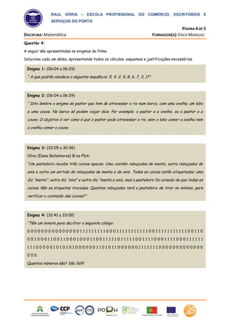 RAUL DÓRIA – ESCOLA PROFISSIONAL DO COMÉRCIO, ESCRITÓRIOS E
SERVIÇOS DO PORTO
PÁGINA 4 DE 5
DISCIPLINA: Matemática FORMADOR(A): ERICA MARQUES
Raul Dória
Escola Profissional
Questão 4:
A seguir são apresentados os enigmas do filme.
Soluciona cada um deles, apresentando todos os cálculos, esquemas e justificações necessárias.
Enigma 1: (06:04 a 06:29)
“ A que padrão obedece a seguinte sequência: 5, 4, 2, 9, 8, 6, 7, 3, 1?”
Enigma 3: (30:05 a 30:38)
Oliva (Elena Ballesteros) lê no PDA:
“Um pasteleiro recebe três caixas opacas. Uma contém rebuçados de menta, outra rebuçados de
anis e outra um sortido de rebuçados de menta e de anis. Todas as caixas estão etiquetadas: uma
diz “menta”, outra diz “anis” e outra diz “menta e anis, mas o pasteleiro foi avisado de que todas as
caixas têm as etiquetas trocadas. Quantos rebuçados terá o pasteleiro de tirar no mínimo, para
verificar o conteúdo das caixas?”
Enigma 2: (06:04 a 06:29)
“ Isto lembra o enigma do pastor que tem de atravessar o rio num barco, com uma ovelha, um lobo
e uma couve. No barco só podem viajar dois. Por exemplo: o pastor e a ovelha, ou o pastor e a
couve. O objetivo é ver como é que o pastor pode atravessar o rio, sem o lobo comer a ovelha nem
a ovelha comer a couve.
Enigma 4: (32:41 a 33:09)
“Têm um minuto para decifrar o seguinte código:
0 0 0 0 0 0 0 0 0 0 0 0 0 0 0 1 1 1 1 1 1 1 1 1 0 0 0 1 1 1 1 1 1 1 1 1 1 1 0 0 1 1 1 1 1 1 1 1 1 1 1 0 0 1 1 0
0 0 1 0 0 0 1 1 0 0 1 1 0 0 0 1 0 0 0 1 1 0 0 1 1 1 1 1 0 1 1 1 1 1 0 0 1 1 1 1 0 0 0 1 1 1 1 0 0 0 1 1 1 1 1 1
1 1 1 0 0 0 0 0 1 0 1 0 1 0 1 0 0 0 0 0 0 1 1 0 1 0 1 1 0 0 0 0 0 0 1 1 1 1 1 1 1 0 0 0 0 0 0 0 0 0 0 0 0 0
0 0 0
Quantos números são? São 169?
 