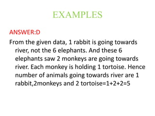 EXAMPLES
ANSWER:D
From the given data, 1 rabbit is going towards
river, not the 6 elephants. And these 6
elephants saw 2 monkeys are going towards
river. Each monkey is holding 1 tortoise. Hence
number of animals going towards river are 1
rabbit,2monkeys and 2 tortoise=1+2+2=5
 