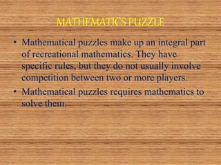 MATHEMATICS PUZZLE
• Mathematical puzzles make up an integral part
of recreational mathematics. They have
specific rules, but they do not usually involve
competition between two or more players.
• Mathematical puzzles requires mathematics to
solve them.
 