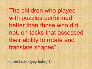 “ The children who played
with puzzles performed
better than those who did
not, on tasks that assessed
their ability to rotate and
translate shapes”
-Susan Levine (psychologist)
 