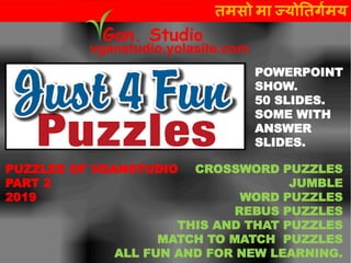 CROSSWORD PUZZLES
JUMBLE
WORD PUZZLES
REBUS PUZZLES
THIS AND THAT PUZZLES
MATCH TO MATCH PUZZLES
ALL FUN AND FOR NEW LEARNING.
तमसो मा ज्योततर्गमय
vganstudio.yolasite.com
Gan. Studio
POWERPOINT
SHOW.
50 SLIDES.
SOME WITH
ANSWER
SLIDES.
PUZZLES OF VGANSTUDIO
PART 2
2019
 