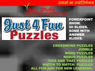 CROSSWORD PUZZLES
JUMBLE
WORD PUZZLES
REBUS PUZZLES
THIS AND THAT PUZZLES
MATCH TO MATCH PUZZLES
ALL FUN AND FOR NEW LEARNING.
तमसो मा ज्योततर्गमय
vganstudio.yolasite.com
Gan. Studio
POWERPOINT
SHOW.
50 SLIDES.
SOME WITH
ANSWER
SLIDES.
 