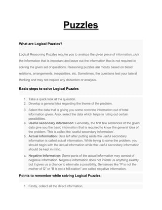 Puzzles
What are Logical Puzzles?
Logical Reasoning Puzzles require you to analyze the given piece of information, pick
the information that is important and leave out the information that is not required in
solving the given set of questions. Reasoning puzzles are mostly based on blood
relations, arrangements, inequalities, etc. Sometimes, the questions test your lateral
thinking and may not require any deduction or analysis.
Basic steps to solve Logical Puzzles
1. Take a quick look at the question.
2. Develop a general idea regarding the theme of the problem.
3. Select the data that is giving you some concrete information out of total
information given. Also, select the data which helps in ruling out certain
possibilities.
a. Useful secondary information:​ Generally, the first few sentences of the given
data give you the basic information that is required to know the general idea of
the problem. This is called the ‘useful secondary information’.
b. Actual information:​ Data left after putting aside the useful secondary
information is called actual information. While trying to solve the problem, you
should begin with the actual information while the useful secondary information
should be kept in mind.
c. Negative Information:​ Some parts of the actual information may consist of
negative information. Negative information does not inform us anything exactly
but it gives us a chance to eliminate a possibility. Sentences like “P is not the
mother of Q” or “B is not a hill-station” are called negative information.
Points to remember while solving Logical Puzzles:
1. Firstly, collect all the direct information.
 