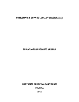PUZZLEMAKER: SOPA DE LETRAS Y CRUCIGRAMAS




      ERIKA VANESSA SOLARTE MURILLO




    INSTITUCIÓN EDUCATIVA SAN VICENTE

                PALMIRA

                  2012
 
