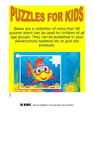 Below are a collection of more than 50
puzzles which can be used for children of all
age groups. They can be published in your
parish/school bulletins etc or give the
printouts.
1
HI KIDS! JOIN THE NUMBERS 1 TO 66 AND SEE WHAT IS HIDDEN!
 