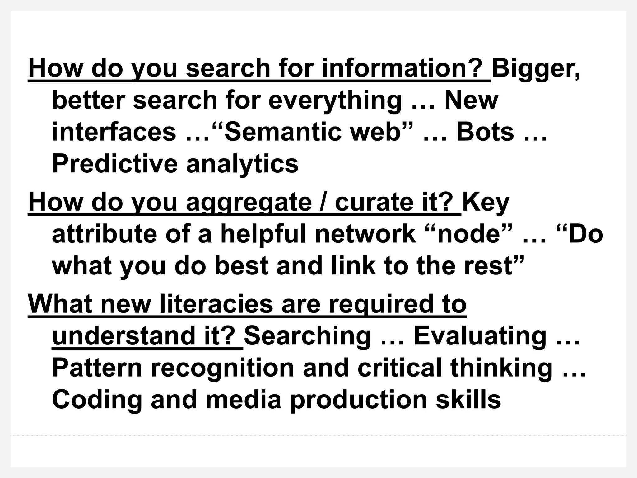 How do you search for information? Bigger,
better search for everything … New
interfaces …“Semantic web” … Bots …
Predictive analytics
How do you aggregate / curate it? Key
attribute of a helpful network “node” … “Do
what you do best and link to the rest”
What new literacies are required to
understand it? Searching … Evaluating …
Pattern recognition and critical thinking …
Coding and media production skills
 