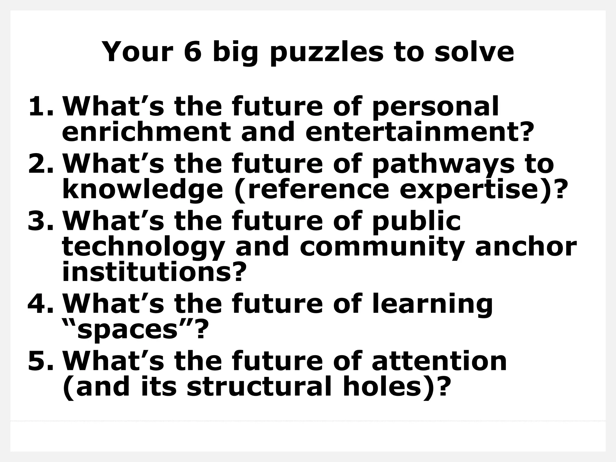 Your 6 big puzzles to solve
1. What’s the future of personal
enrichment and entertainment?
2. What’s the future of pathways to
knowledge (reference expertise)?
3. What’s the future of public
technology and community anchor
institutions?
4. What’s the future of learning
“spaces”?
5. What’s the future of attention
(and its structural holes)?
 