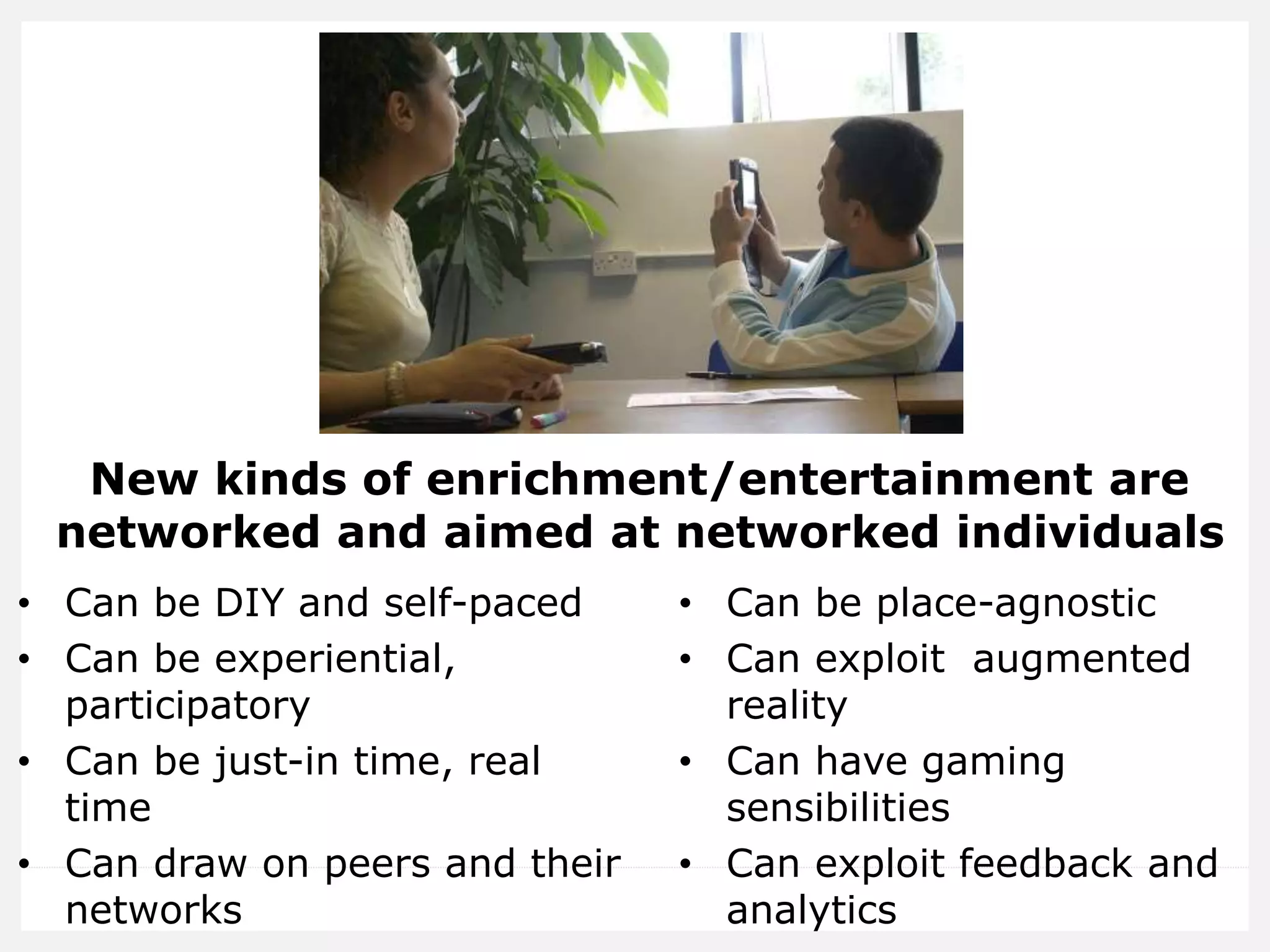 New kinds of enrichment/entertainment are
networked and aimed at networked individuals
• Can be DIY and self-paced
• Can be experiential,
participatory
• Can be just-in time, real
time
• Can draw on peers and their
networks
• Can be place-agnostic
• Can exploit augmented
reality
• Can have gaming
sensibilities
• Can exploit feedback and
analytics
 