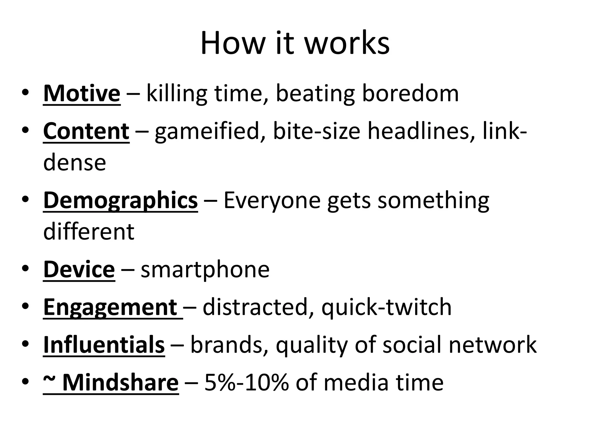 How it works
• Motive – killing time, beating boredom
• Content – gameified, bite-size headlines, link-
dense
• Demographics – Everyone gets something
different
• Device – smartphone
• Engagement – distracted, quick-twitch
• Influentials – brands, quality of social network
• ~ Mindshare – 5%-10% of media time
 