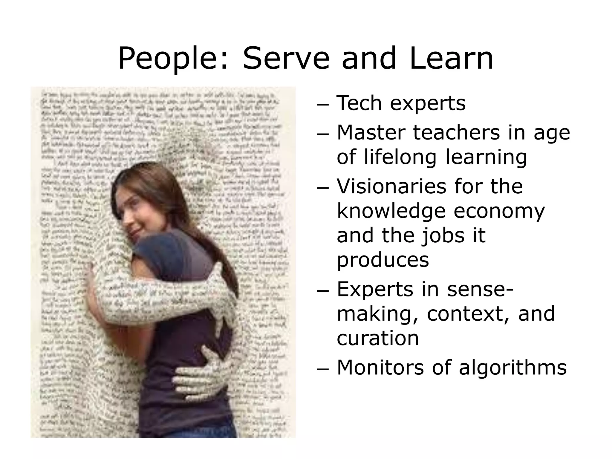 People: Serve and Learn
– Tech experts
– Master teachers in age
of lifelong learning
– Visionaries for the
knowledge economy
and the jobs it
produces
– Experts in sense-
making, context, and
curation
– Monitors of algorithms
 