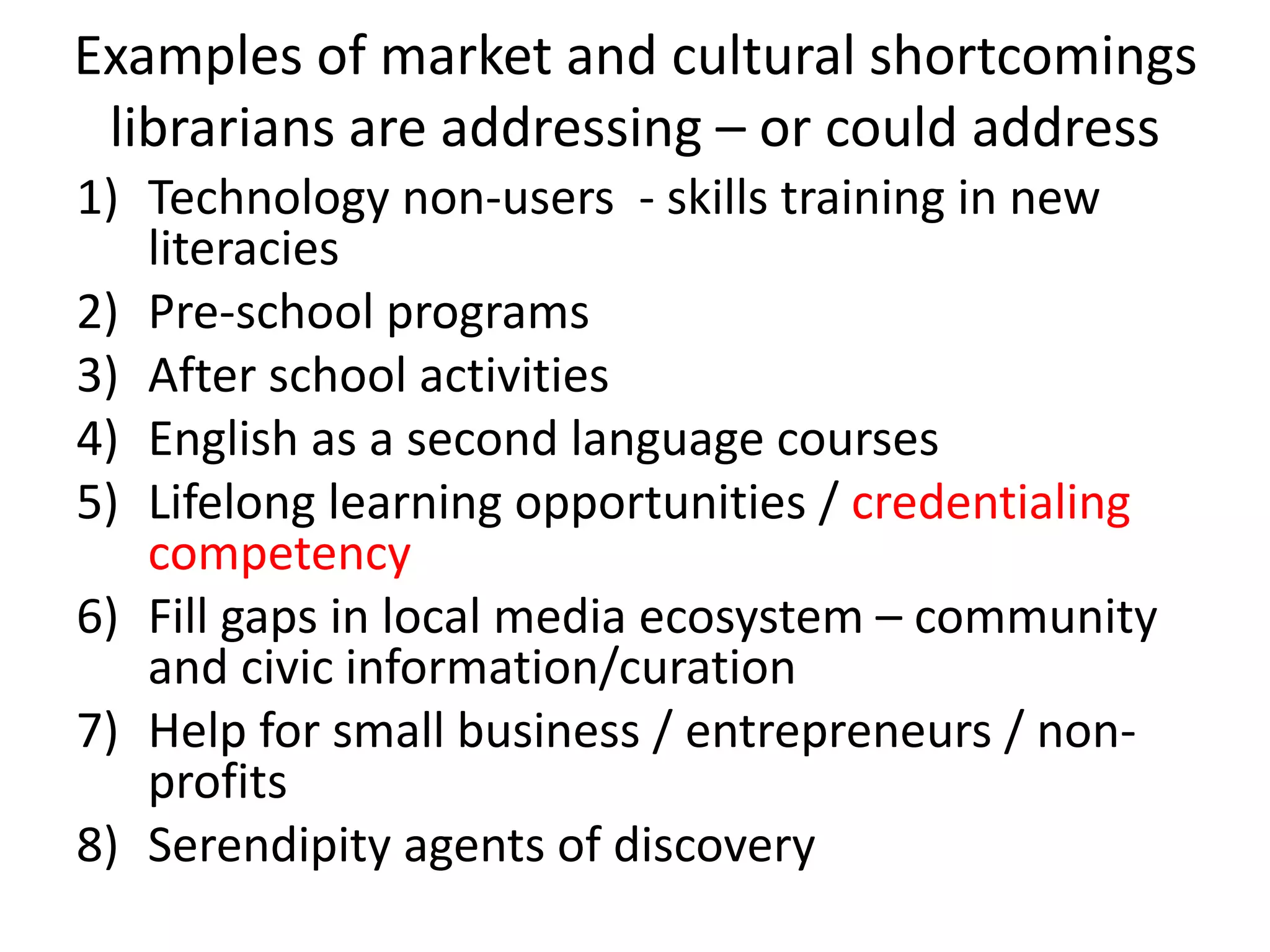 Examples of market and cultural shortcomings
librarians are addressing – or could address
1) Technology non-users - skills training in new
literacies
2) Pre-school programs
3) After school activities
4) English as a second language courses
5) Lifelong learning opportunities / credentialing
competency
6) Fill gaps in local media ecosystem – community
and civic information/curation
7) Help for small business / entrepreneurs / non-
profits
8) Serendipity agents of discovery
 