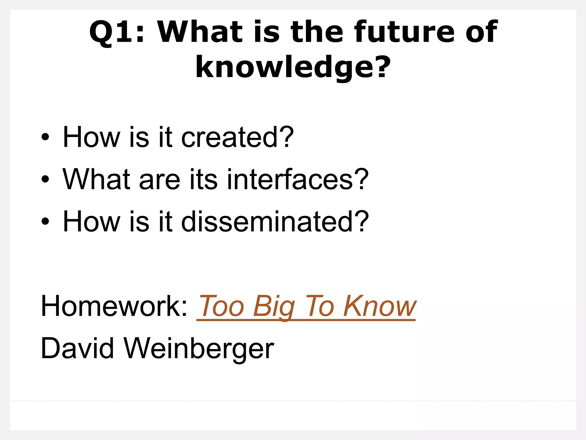 Q1: What is the future of
knowledge?
• How is it created?
• What are its interfaces?
• How is it disseminated?
Homework: Too Big To Know
David Weinberger
 