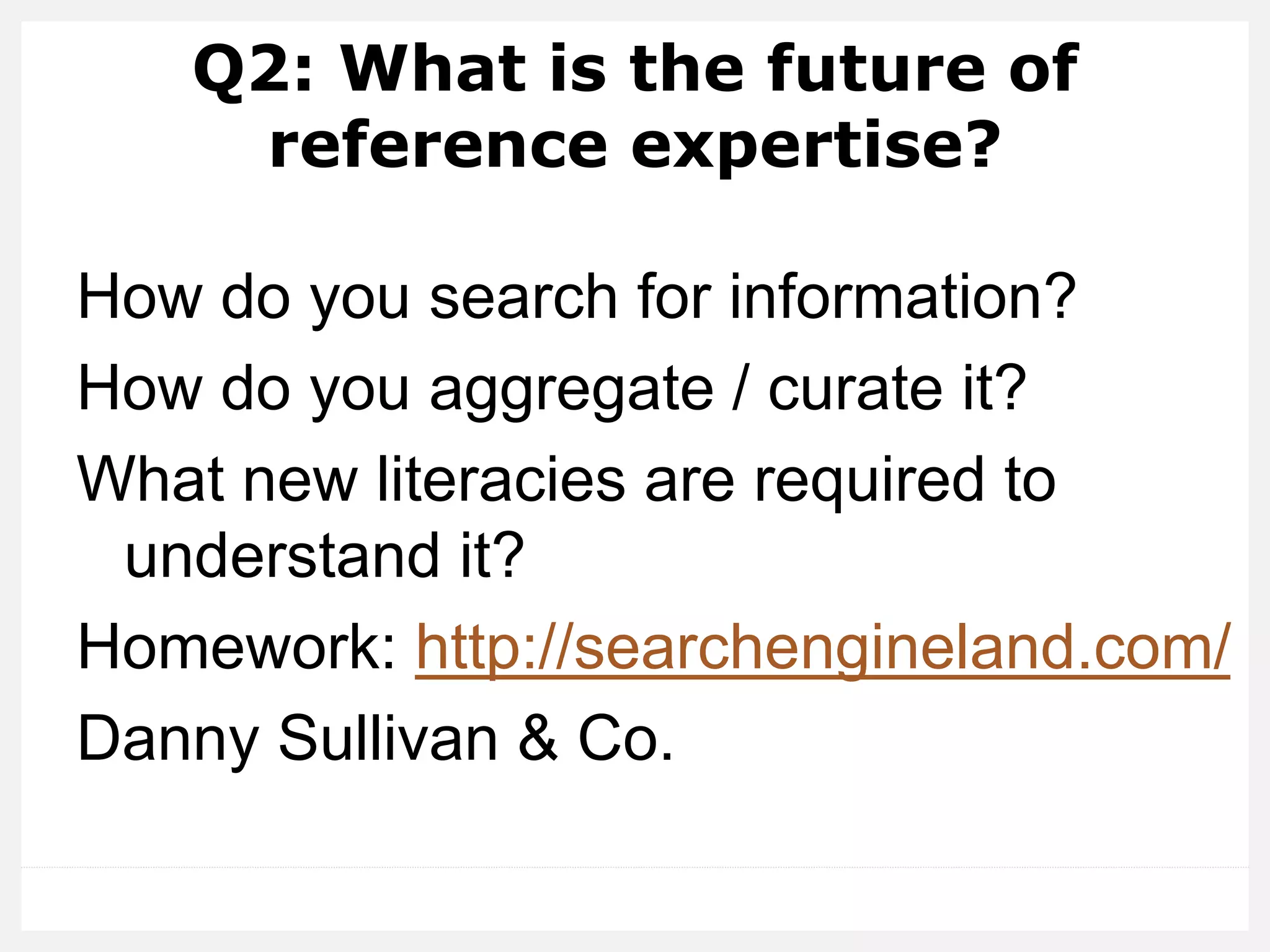 Q2: What is the future of
reference expertise?
How do you search for information?
How do you aggregate / curate it?
What new literacies are required to
understand it?
Homework: http://searchengineland.com/
Danny Sullivan & Co.
 