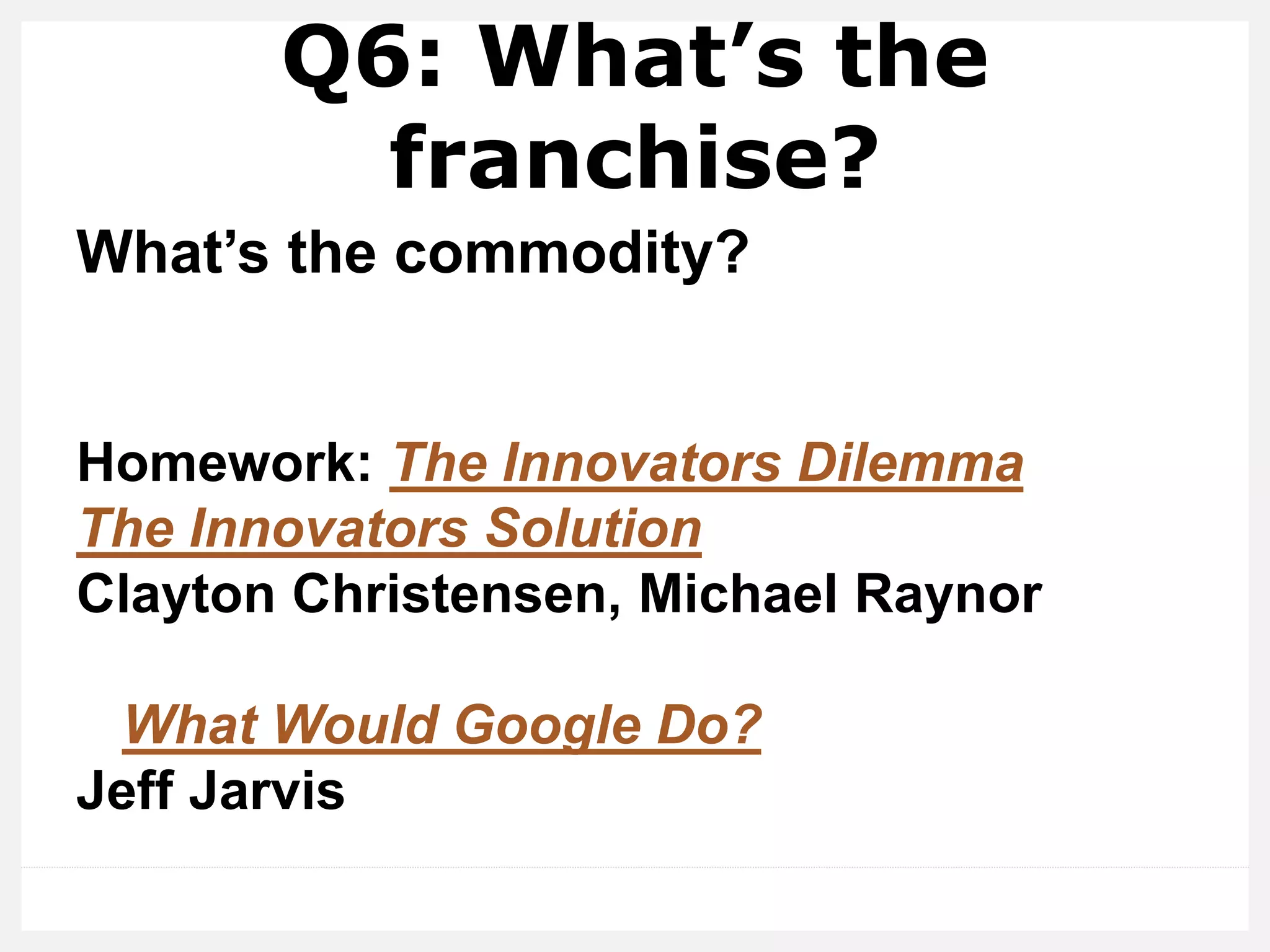 Q6: What’s the
franchise?
What’s the commodity?
Homework: The Innovators Dilemma
The Innovators Solution
Clayton Christensen, Michael Raynor
What Would Google Do?
Jeff Jarvis
 