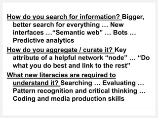 How do you search for information? Bigger,
better search for everything … New
interfaces …“Semantic web” … Bots …
Predictive analytics
How do you aggregate / curate it? Key
attribute of a helpful network “node” … “Do
what you do best and link to the rest”
What new literacies are required to
understand it? Searching … Evaluating …
Pattern recognition and critical thinking …
Coding and media production skills
 
