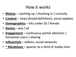 How it works
• Motive – catching up / checking in / curiosity
• Content – news (broad definition), social updates
• Demographics – tilts under 35 / female
• Device – any / all
• Engagement – continuous partial attention /
horizontal scans / sharing
• Influentials – editors, social networks
• ~ Mindshare – quarter to a third of media time
 