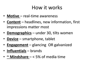 How it works
• Motive – real-time awareness
• Content – headlines, new information, first
impressions matter most
• Demographics – under 30, tilts women
• Device – smartphone, tablet
• Engagement – glancing OR galvanized
• Influentials – brands
• ~ Mindshare – < 5% of media time
 
