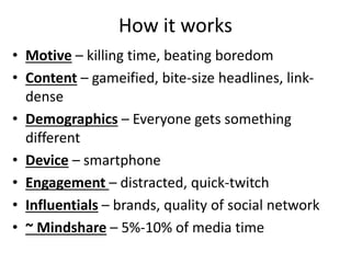 How it works
• Motive – killing time, beating boredom
• Content – gameified, bite-size headlines, link-
dense
• Demographics – Everyone gets something
different
• Device – smartphone
• Engagement – distracted, quick-twitch
• Influentials – brands, quality of social network
• ~ Mindshare – 5%-10% of media time
 