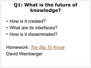 Q1: What is the future of
knowledge?
• How is it created?
• What are its interfaces?
• How is it disseminated?
Homework: Too Big To Know
David Weinberger
 