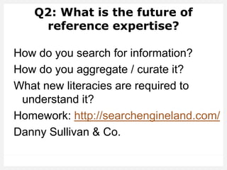 Q2: What is the future of
reference expertise?
How do you search for information?
How do you aggregate / curate it?
What new literacies are required to
understand it?
Homework: http://searchengineland.com/
Danny Sullivan & Co.
 