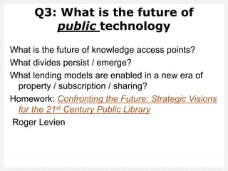 Q3: What is the future of
public technology
What is the future of knowledge access points?
What divides persist / emerge?
What lending models are enabled in a new era of
property / subscription / sharing?
Homework: Confronting the Future: Strategic Visions
for the 21st Century Public Library
Roger Levien
 