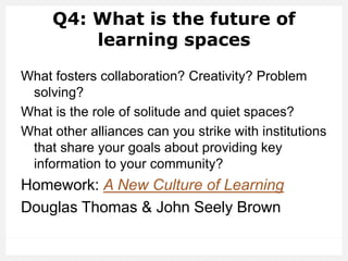 Q4: What is the future of
learning spaces
What fosters collaboration? Creativity? Problem
solving?
What is the role of solitude and quiet spaces?
What other alliances can you strike with institutions
that share your goals about providing key
information to your community?
Homework: A New Culture of Learning
Douglas Thomas & John Seely Brown
 