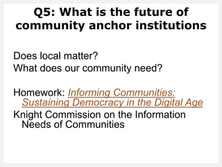 Q5: What is the future of
community anchor institutions
Does local matter?
What does our community need?
Homework: Informing Communities:
Sustaining Democracy in the Digital Age
Knight Commission on the Information
Needs of Communities
 