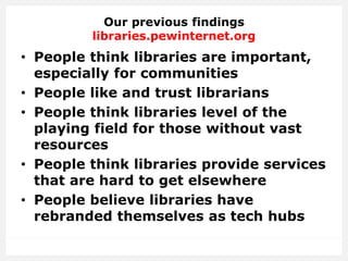 Our previous findings
libraries.pewinternet.org
• People think libraries are important,
especially for communities
• People like and trust librarians
• People think libraries level of the
playing field for those without vast
resources
• People think libraries provide services
that are hard to get elsewhere
• People believe libraries have
rebranded themselves as tech hubs
 