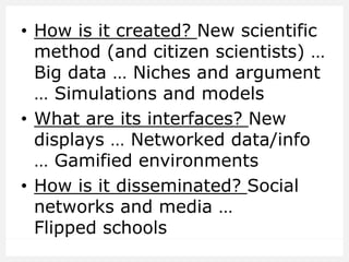 • How is it created? New scientific
method (and citizen scientists) …
Big data … Niches and argument
… Simulations and models
• What are its interfaces? New
displays … Networked data/info
… Gamified environments
• How is it disseminated? Social
networks and media …
Flipped schools
 