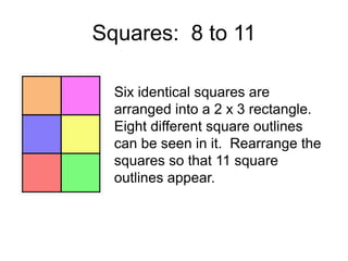 Squares: 8 to 11

  Six identical squares are
  arranged into a 2 x 3 rectangle.
  Eight different square outlines
  can be seen in it. Rearrange the
  squares so that 11 square
  outlines appear.
 