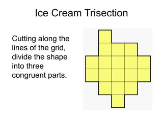 Ice Cream Trisection

Cutting along the
lines of the grid,
divide the shape
into three
congruent parts.
 